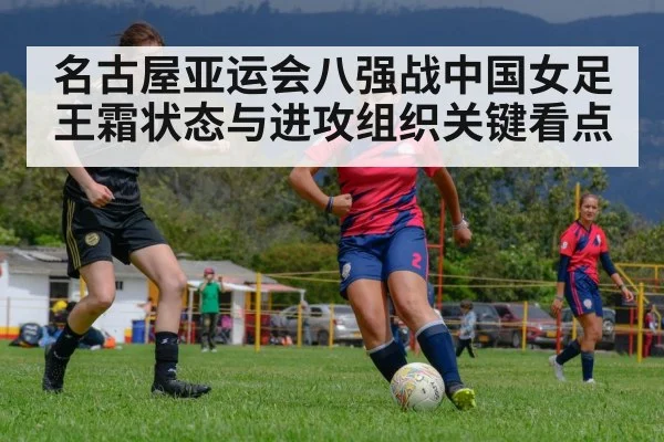 名古屋亚运会八强战中国女足王霜状态与进攻组织关键看点