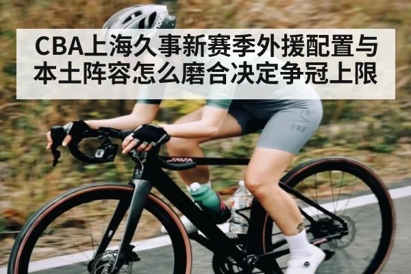 CBA上海久事新赛季外援配置与本土阵容怎么磨合决定争冠上限